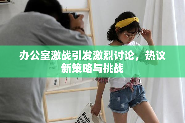 办公室激战引发激烈讨论，热议新策略与挑战
