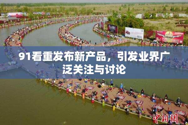 91看重发布新产品，引发业界广泛关注与讨论