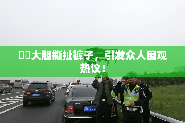 妺妺大胆撕扯裤子，引发众人围观热议！