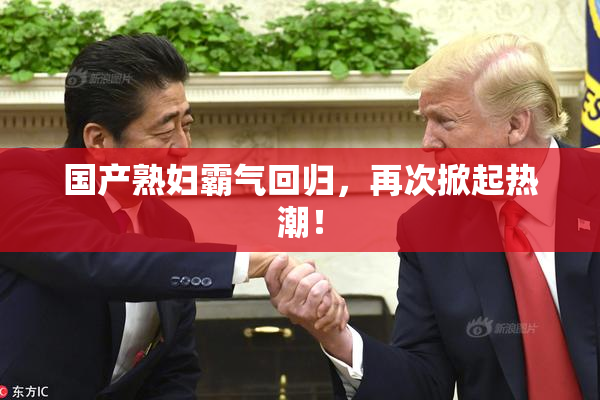 国产熟妇霸气回归，再次掀起热潮！