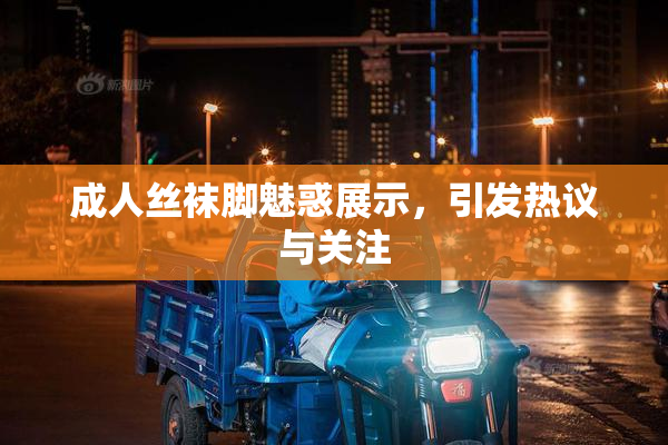 成人丝袜脚魅惑展示，引发热议与关注