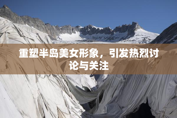重塑半岛美女形象，引发热烈讨论与关注