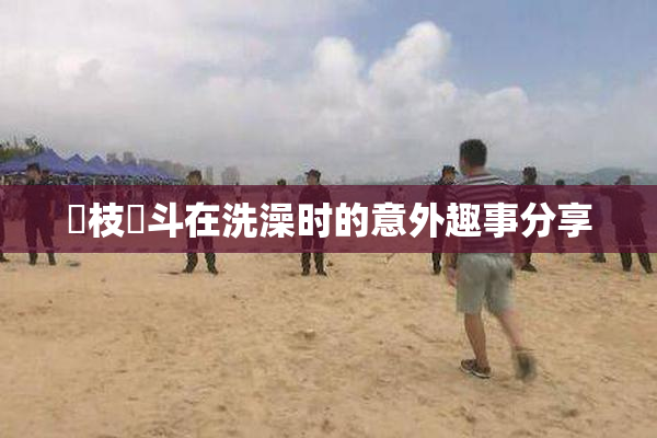 狛枝凪斗在洗澡时的意外趣事分享