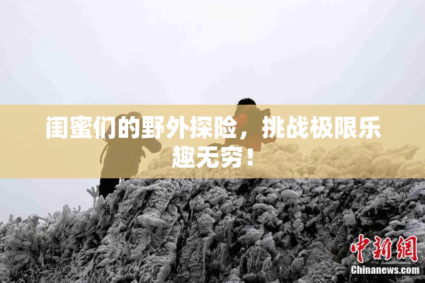 闺蜜们的野外探险，挑战极限乐趣无穷！