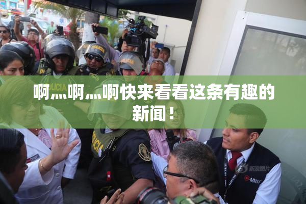 啊灬啊灬啊快来看看这条有趣的新闻！
