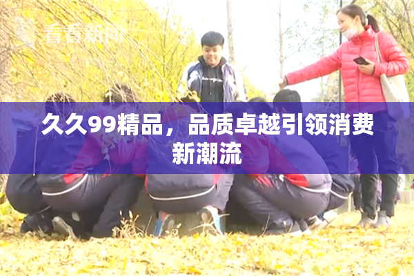 久久99精品，品质卓越引领消费新潮流