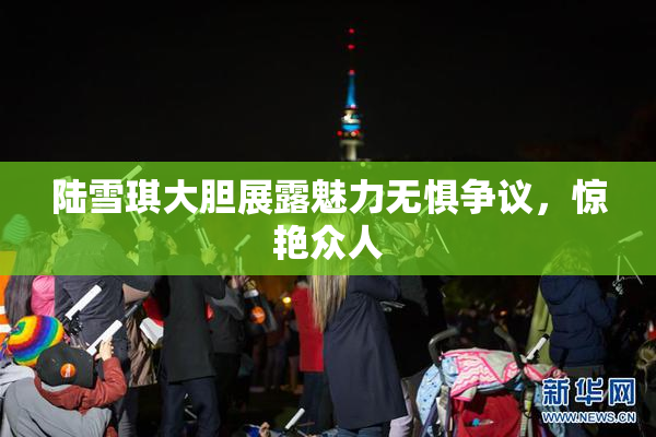 陆雪琪大胆展露魅力无惧争议，惊艳众人