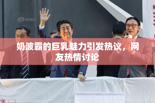 奶波霸的巨乳魅力引发热议，网友热情讨论