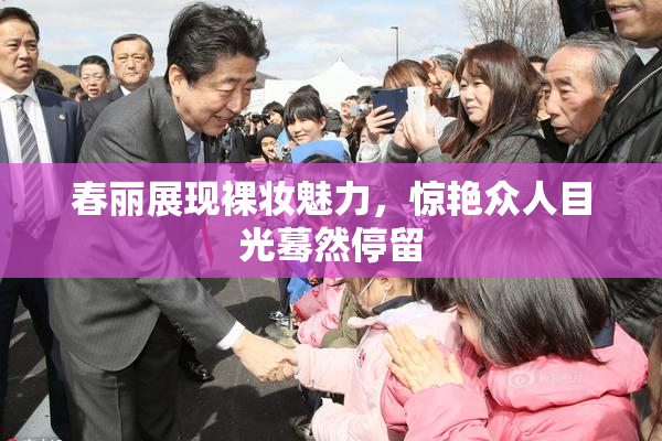 春丽展现裸妆魅力，惊艳众人目光蓦然停留