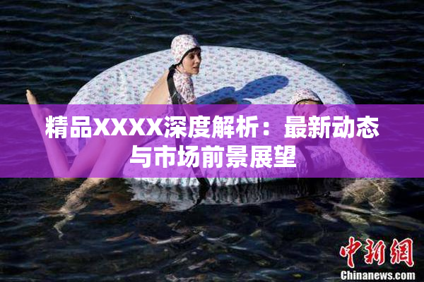 精品XXXX深度解析：最新动态与市场前景展望