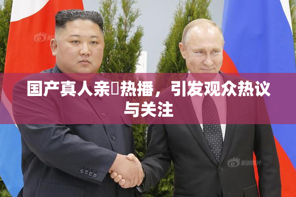 国产真人亲妺热播，引发观众热议与关注