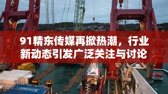91精东传媒再掀热潮，行业新动态引发广泛关注与讨论