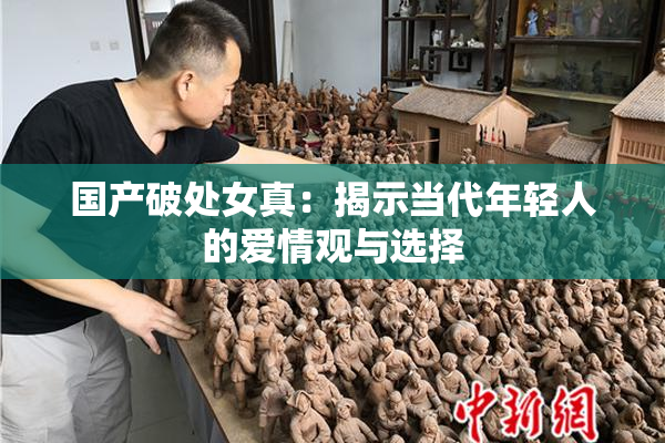 国产破处女真：揭示当代年轻人的爱情观与选择