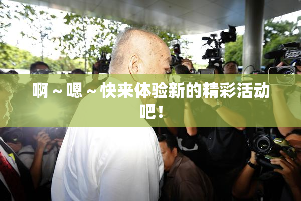 啊～嗯～快来体验新的精彩活动吧！