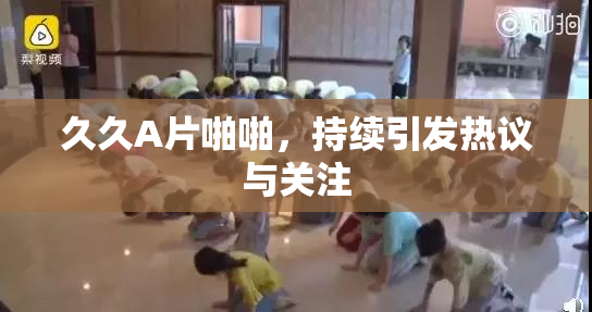 久久A片啪啪，持续引发热议与关注