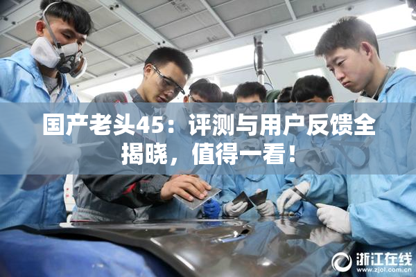国产老头45：评测与用户反馈全揭晓，值得一看！
