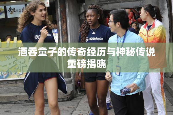 酒吞童子的传奇经历与神秘传说重磅揭晓