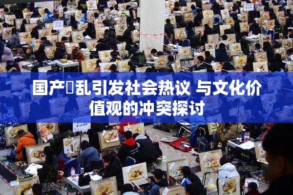 国产婬乱引发社会热议 与文化价值观的冲突探讨