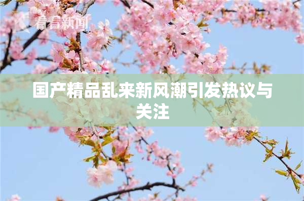 国产精品乱来新风潮引发热议与关注