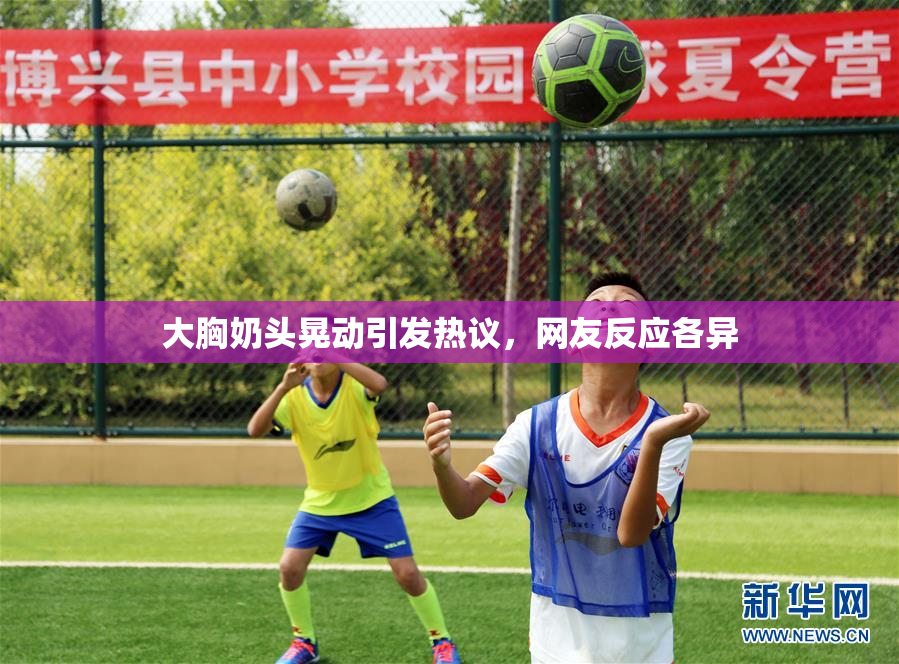 大胸奶头晃动引发热议，网友反应各异