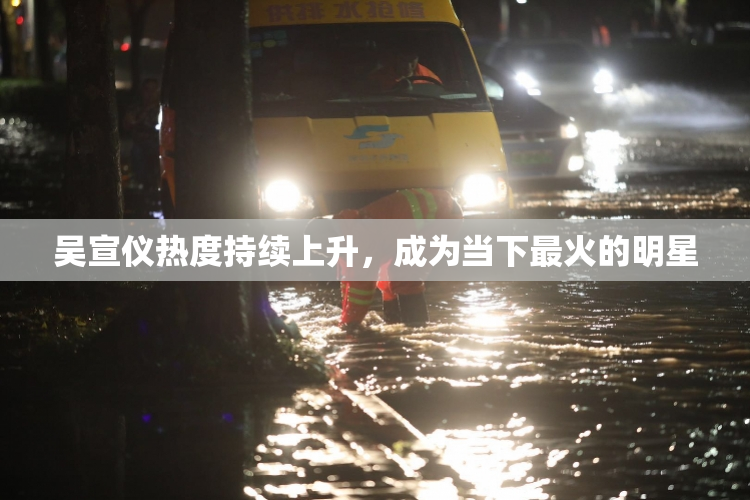 吴宣仪热度持续上升，成为当下最火的明星