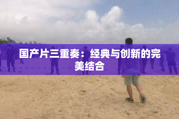 国产片三重奏：经典与创新的完美结合
