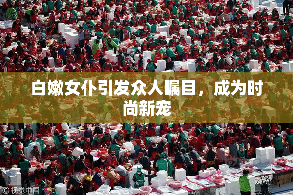 白嫩女仆引发众人瞩目，成为时尚新宠