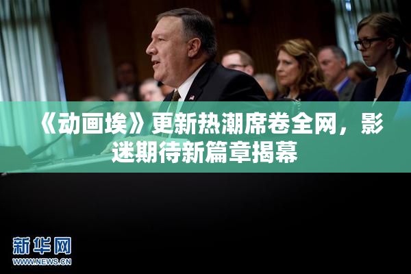 《动画埃》更新热潮席卷全网，影迷期待新篇章揭幕