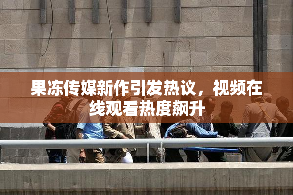 果冻传媒新作引发热议，视频在线观看热度飙升