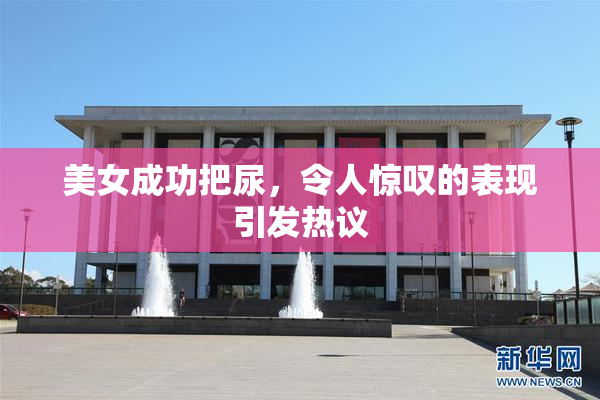 美女成功把尿，令人惊叹的表现引发热议