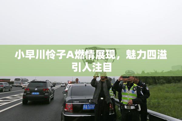 小早川怜子A燃情展现，魅力四溢引人注目
