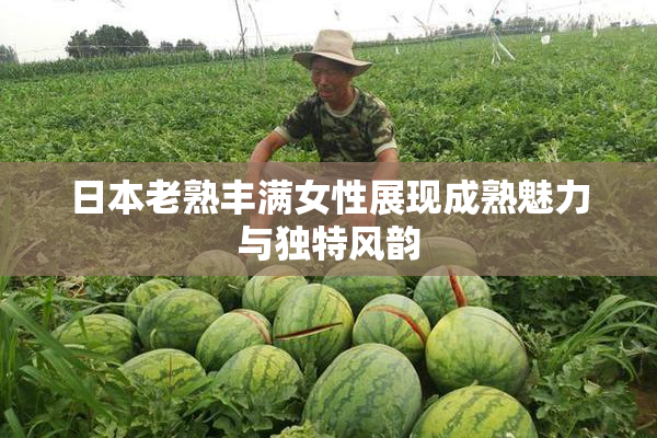日本老熟丰满女性展现成熟魅力与独特风韵
