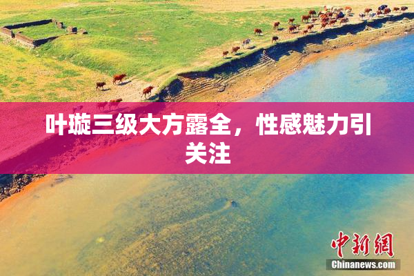 叶璇三级大方露全，性感魅力引关注
