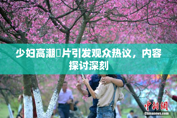 少妇高潮婬片引发观众热议，内容探讨深刻