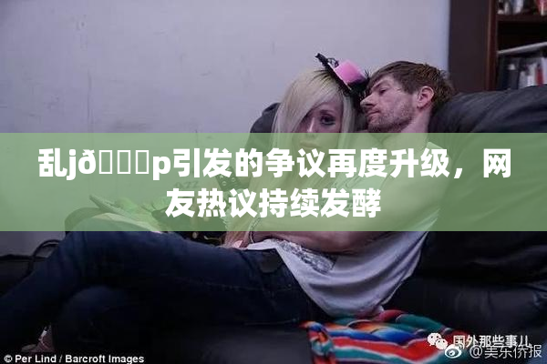 乱j🈚p引发的争议再度升级，网友热议持续发酵