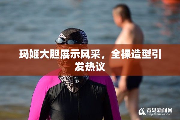 玛姬大胆展示风采，全裸造型引发热议