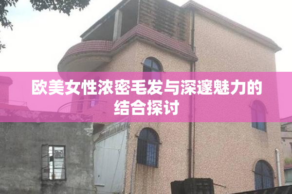 欧美女性浓密毛发与深邃魅力的结合探讨