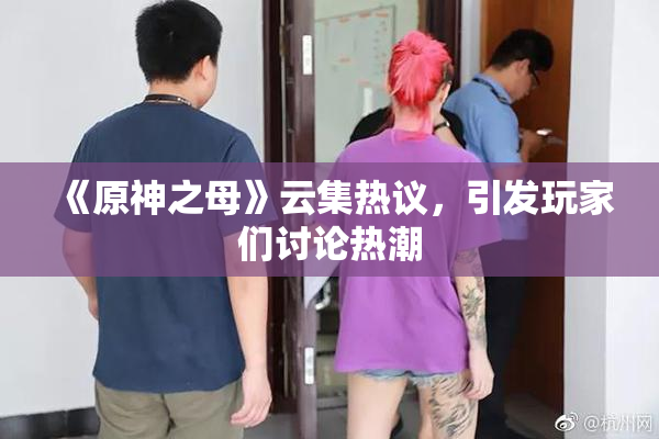 《原神之母》云集热议，引发玩家们讨论热潮