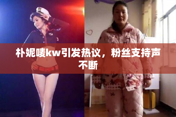 朴妮唛kw引发热议，粉丝支持声不断