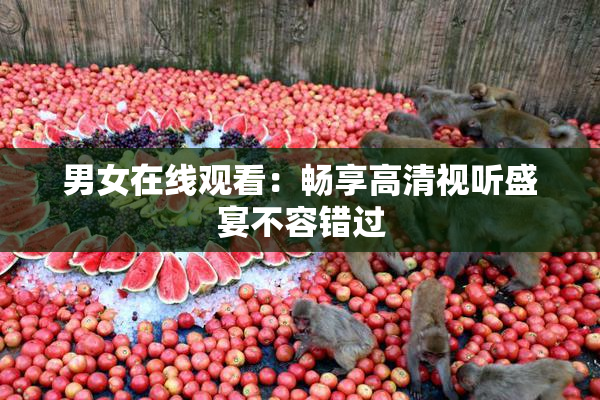 男女在线观看：畅享高清视听盛宴不容错过
