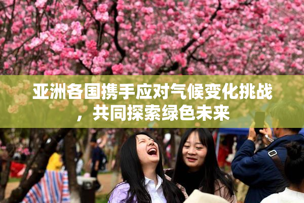 亚洲各国携手应对气候变化挑战，共同探索绿色未来