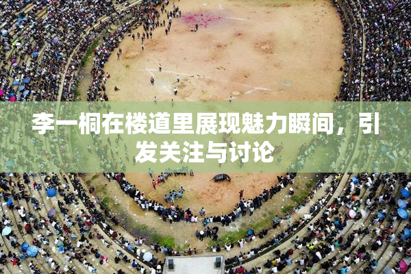 李一桐在楼道里展现魅力瞬间，引发关注与讨论