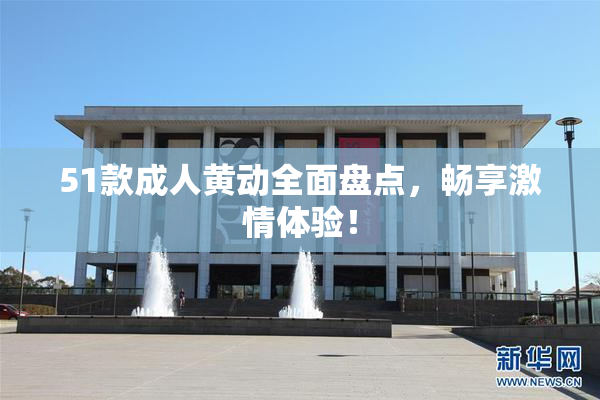 51款成人黄动全面盘点，畅享激情体验！
