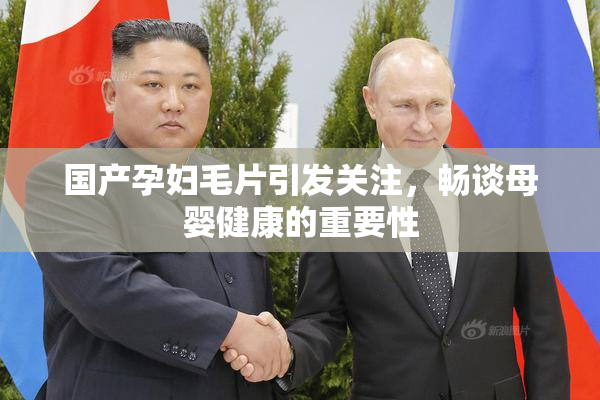 国产孕妇毛片引发关注，畅谈母婴健康的重要性
