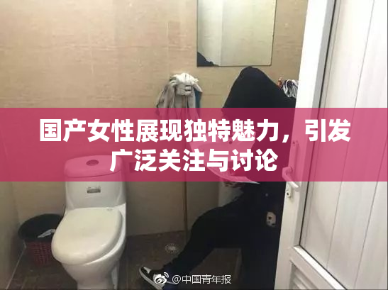 国产女性展现独特魅力，引发广泛关注与讨论