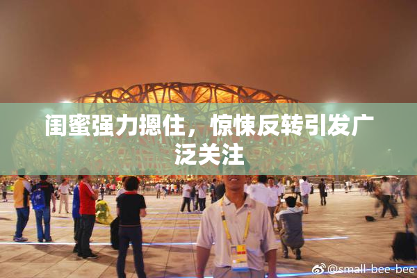闺蜜强力摁住，惊悚反转引发广泛关注