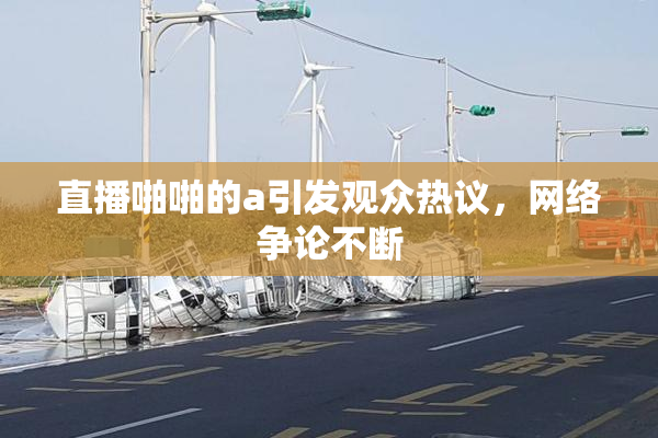 直播啪啪的a引发观众热议，网络争论不断