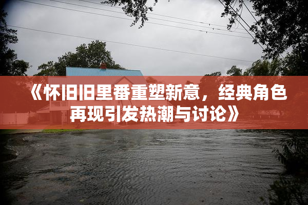《怀旧旧里番重塑新意，经典角色再现引发热潮与讨论》