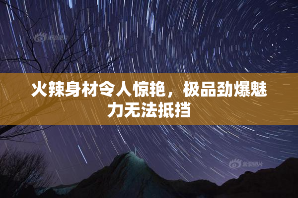 火辣身材令人惊艳，极品劲爆魅力无法抵挡