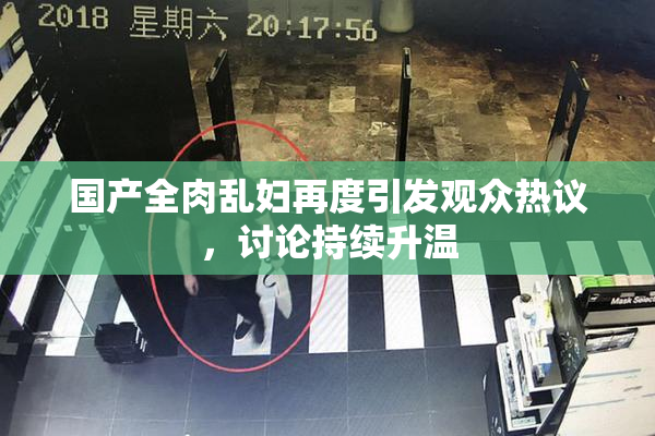 国产全肉乱妇再度引发观众热议，讨论持续升温